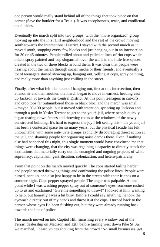one person would really stand behind all of the things that ook place on that comer (Save the boulder for a Tesla). It was cacophonous, tense, and conflctual on all sides.  Eventually the march split into two groups, with the “more organized” group moving up into the First Hill neighborhood and the rest of the crowd moving South towards the International District, I stayed with the second march as it moved south, stopping every few blocks and just hanging out in an intersection for 30 or 45 minutes. People milled about and yelled at lines of riot cops while others spray painted anti-cop slogans all over the walls in the ltle free spaces created in the two or three blocks around them,. It was clear that people were hearing about the march through social media or their friends, and eventually a lot of teenagers started showing up, hanging out, yelling at cops, spray painting, and really more than anything just chilling in the street  Finally, after what feltlike hours of hanging out, first at this intersection, then at another and then another, the march began to move in eamest, heading east  up Jackson St towards the Central District. At this point teenagers in cut-offs and crop tops far outnumbered those in black bloc, and the march was small  — maybe 50-100 people, but it moved with intention, sprinting up Jackson and through a park in Yesler Terrace to get to the youth jail, where people quickly began tearing down fences and throwing rocks at the windows of the newly constructed building. Its hard to express the joy I felt seeing this ~ the youth jail has been a contested space for so many years, but the physical facade has felt untouchable, with some anti-juvie groups explicitly discouraging direct action at the jal, and shaming people for organizing noise demos there. Even if nothing else had happened this night, this single moment would have convinced me that things were changing, that the city was regaining a capacity to directly attack the insitutions that materially carry out the entangled and ongoing projects of white. supremacy, capitalism, gentrifcation, colonization, and hetero-patriarchy.  From that point on the march moved quickly. The cops started tailing harder and people started throwing things and confronting the police lines. People were pissed, pent up, and also just happy to be in the streets with their friends on a ‘summer night. Cops pepper sprayed people. The anger was palpable. At one point while I was washing pepper spray out of someone’s eyes, someone rushed up 10 us and exclaimed “Give me something to throw!” I looked at him, wanting 10 help, but honestly I was a bit busy. Before I could say anything, he took the eyewash directly out of my hands and threw it at the cops. I turned back t0 the person whose eyes 1’d been flushing out, but they were already running back towards the line of police.  ‘The march moved on into Capitol Hill, smashing every window out of the  Ferrari dealership on Madison and 12th before turning west down Pike St. As  we marched, I heard voices shouting from the crowd “No small businesses, get 5 